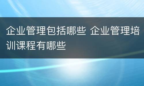 企业管理包括哪些 企业管理培训课程有哪些