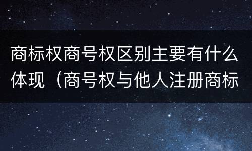 商标权商号权区别主要有什么体现（商号权与他人注册商标专用权的冲突）