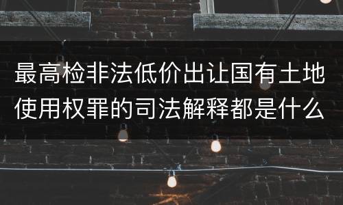 最高检非法低价出让国有土地使用权罪的司法解释都是什么