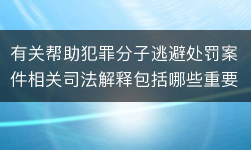 有关帮助犯罪分子逃避处罚案件相关司法解释包括哪些重要规定