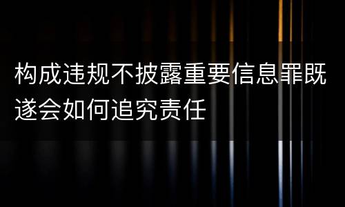 构成违规不披露重要信息罪既遂会如何追究责任