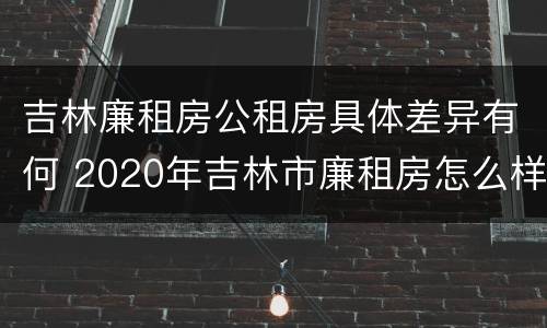 吉林廉租房公租房具体差异有何 2020年吉林市廉租房怎么样