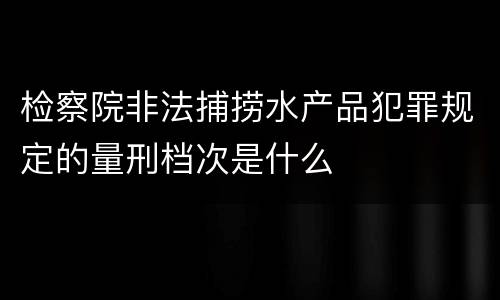 检察院非法捕捞水产品犯罪规定的量刑档次是什么