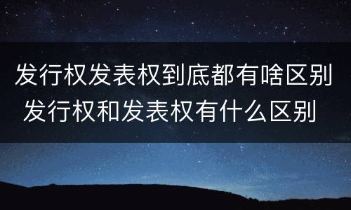 发行权发表权到底都有啥区别 发行权和发表权有什么区别