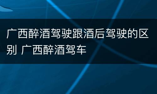 广西醉酒驾驶跟酒后驾驶的区别 广西醉酒驾车