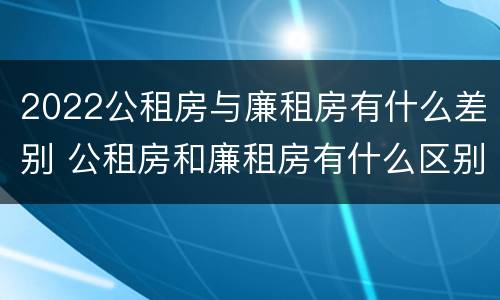 2022公租房与廉租房有什么差别 公租房和廉租房有什么区别?2019年的