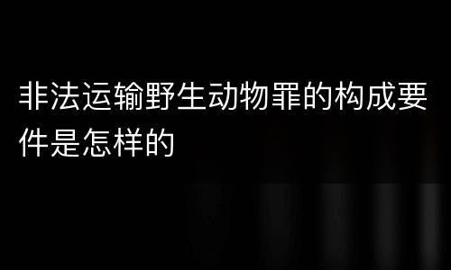 非法运输野生动物罪的构成要件是怎样的