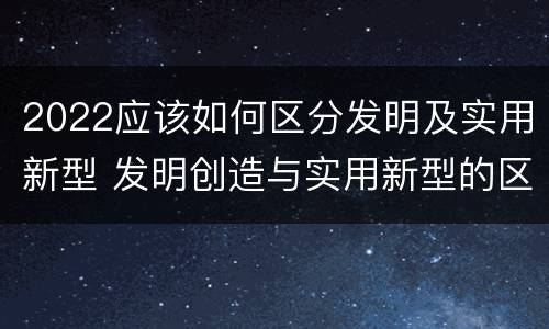 2022应该如何区分发明及实用新型 发明创造与实用新型的区别