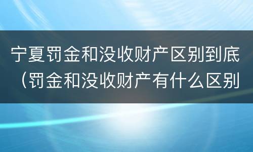 宁夏罚金和没收财产区别到底（罚金和没收财产有什么区别）