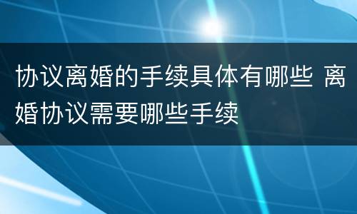 协议离婚的手续具体有哪些 离婚协议需要哪些手续