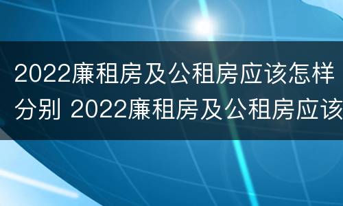 2022廉租房及公租房应该怎样分别 2022廉租房及公租房应该怎样分别申请呢