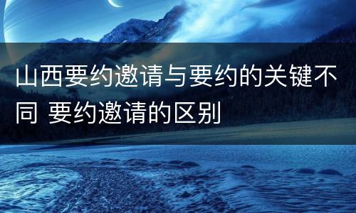 山西要约邀请与要约的关键不同 要约邀请的区别