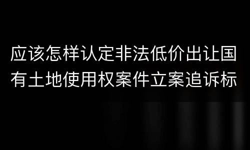 应该怎样认定非法低价出让国有土地使用权案件立案追诉标准