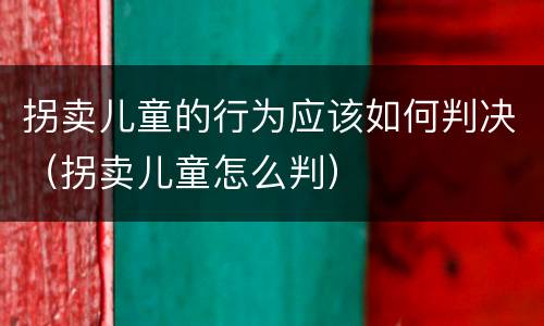 拐卖儿童的行为应该如何判决（拐卖儿童怎么判）