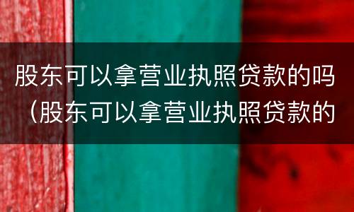 股东可以拿营业执照贷款的吗（股东可以拿营业执照贷款的吗）