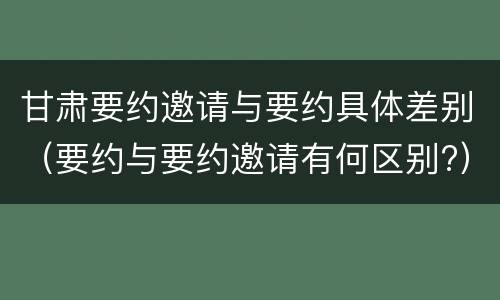 甘肃要约邀请与要约具体差别（要约与要约邀请有何区别?）