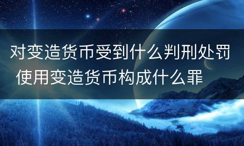 对变造货币受到什么判刑处罚 使用变造货币构成什么罪