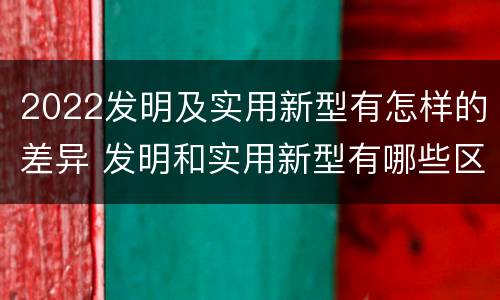 2022发明及实用新型有怎样的差异 发明和实用新型有哪些区别