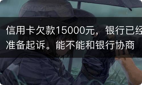 信用卡欠款15000元，银行已经准备起诉。能不能和银行协商还款