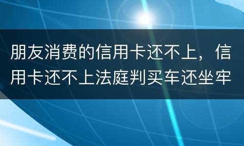 朋友消费的信用卡还不上，信用卡还不上法庭判买车还坐牢吗