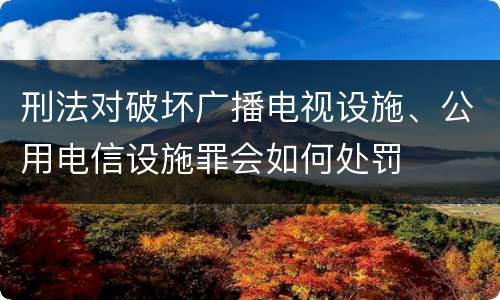 刑法对破坏广播电视设施、公用电信设施罪会如何处罚