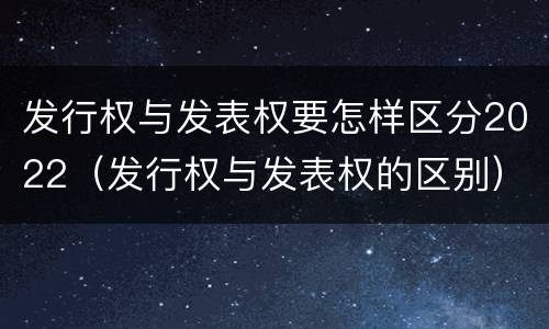 发行权与发表权要怎样区分2022（发行权与发表权的区别）