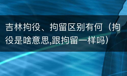 吉林拘役、拘留区别有何（拘役是啥意思,跟拘留一样吗）