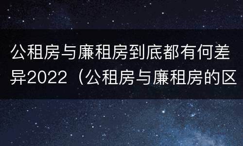 公租房与廉租房到底都有何差异2022（公租房与廉租房的区别都在此,别再搞错了!）