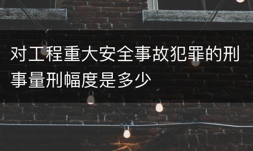 对工程重大安全事故犯罪的刑事量刑幅度是多少