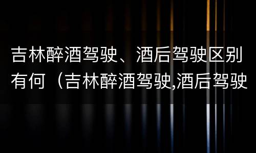 吉林醉酒驾驶、酒后驾驶区别有何（吉林醉酒驾驶,酒后驾驶区别有何规定）