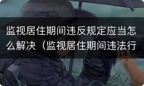 监视居住期间违反规定应当怎么解决（监视居住期间违法行为怎么处理）