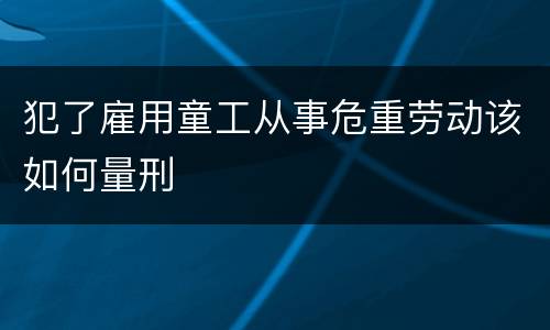 犯了雇用童工从事危重劳动该如何量刑