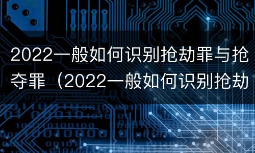 2022一般如何识别抢劫罪与抢夺罪（2022一般如何识别抢劫罪与抢夺罪的案件）