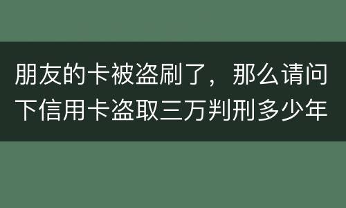 朋友的卡被盗刷了，那么请问下信用卡盗取三万判刑多少年