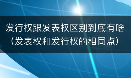 发行权跟发表权区别到底有啥（发表权和发行权的相同点）