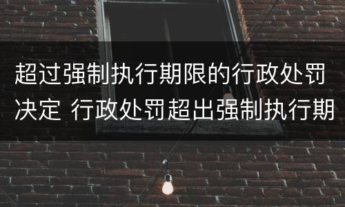 超过强制执行期限的行政处罚决定 行政处罚超出强制执行期限