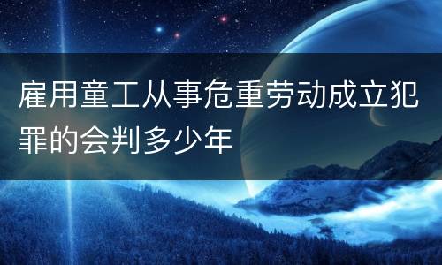 雇用童工从事危重劳动成立犯罪的会判多少年