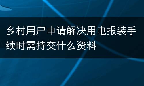 乡村用户申请解决用电报装手续时需持交什么资料