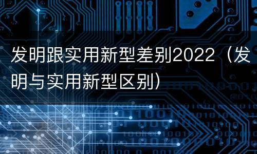 发明跟实用新型差别2022（发明与实用新型区别）