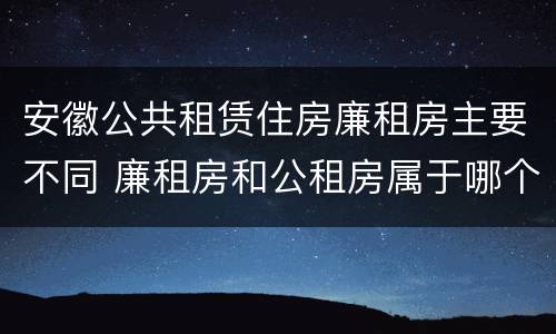 安徽公共租赁住房廉租房主要不同 廉租房和公租房属于哪个部门管