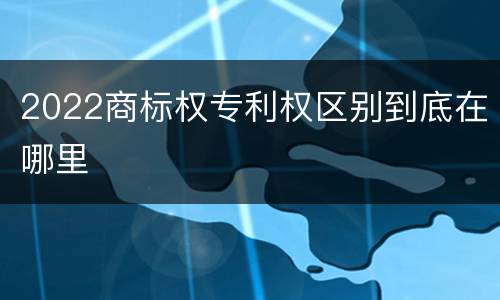 2022商标权专利权区别到底在哪里