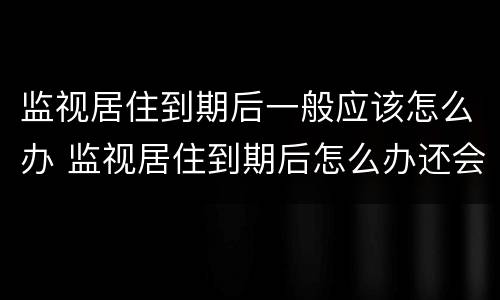 监视居住到期后一般应该怎么办 监视居住到期后怎么办还会被关起来