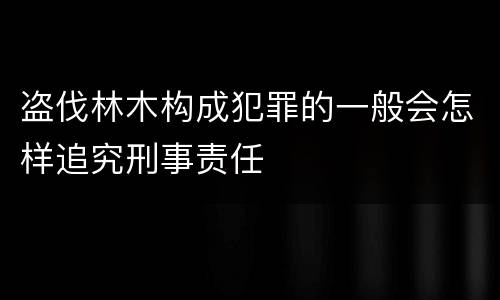 盗伐林木构成犯罪的一般会怎样追究刑事责任