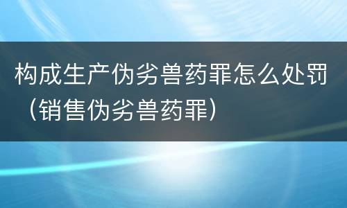 构成生产伪劣兽药罪怎么处罚（销售伪劣兽药罪）