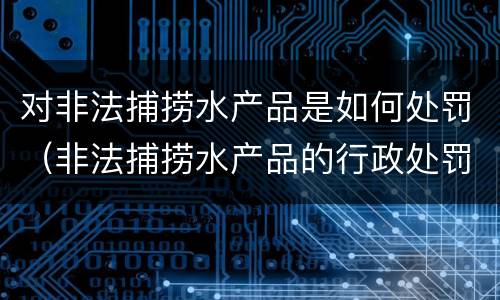 对非法捕捞水产品是如何处罚（非法捕捞水产品的行政处罚）