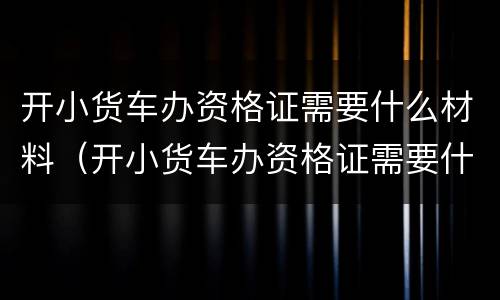 开小货车办资格证需要什么材料（开小货车办资格证需要什么材料和证件）