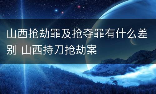 山西抢劫罪及抢夺罪有什么差别 山西持刀抢劫案