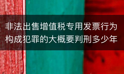 非法出售增值税专用发票行为构成犯罪的大概要判刑多少年