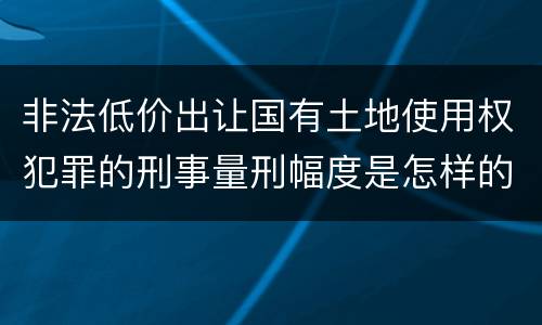 非法低价出让国有土地使用权犯罪的刑事量刑幅度是怎样的