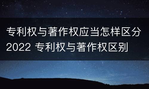 专利权与著作权应当怎样区分2022 专利权与著作权区别